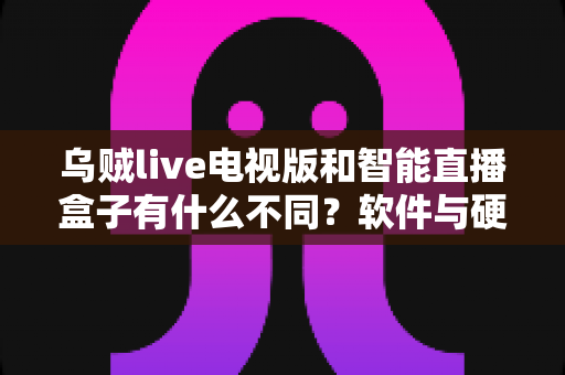 乌贼live电视版和智能直播盒子有什么不同？软件与硬件直播方案全方位对比解析与选购指南