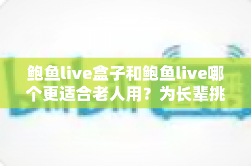 鲍鱼live盒子和鲍鱼live哪个更适合老人用？为长辈挑选观影方案的全面指南