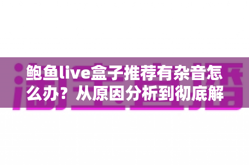 鲍鱼live盒子推荐有杂音怎么办？从原因分析到彻底解决的完整排查指南