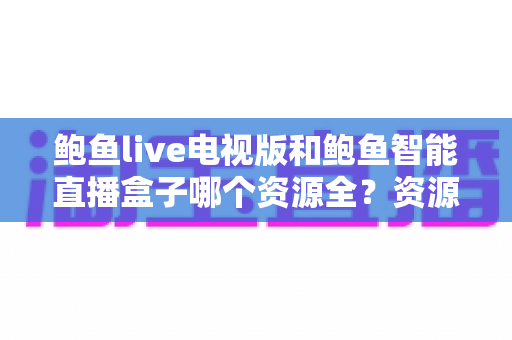 鲍鱼live电视版和鲍鱼智能直播盒子哪个资源全?资源对比与选购指南一文讲透 鲍鱼live电视版和鲍鱼智能直播盒子哪个资源全?资源对比与选购指南一文讲透