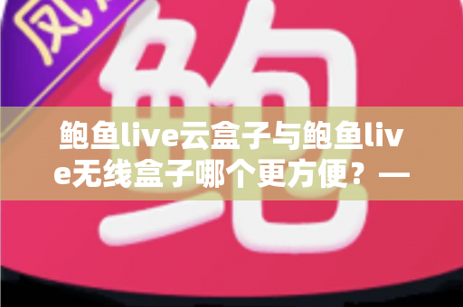 鲍鱼live云盒子与鲍鱼live无线盒子哪个更方便？——多维度实用对比指南