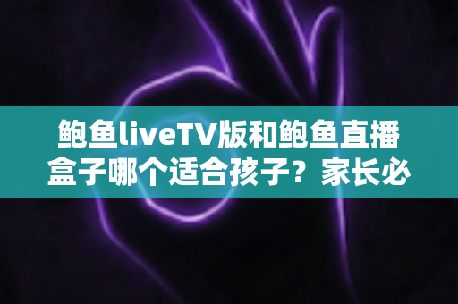 鲍鱼liveTV版和鲍鱼直播盒子哪个适合孩子？家长必读的完整选择与安全指南