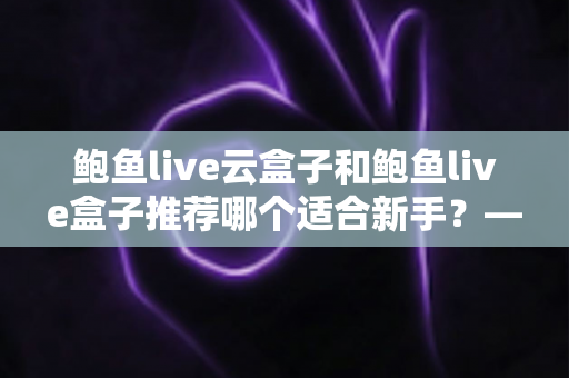 鲍鱼live云盒子和鲍鱼live盒子推荐哪个适合新手？——新手选购电视盒子最全避坑指南