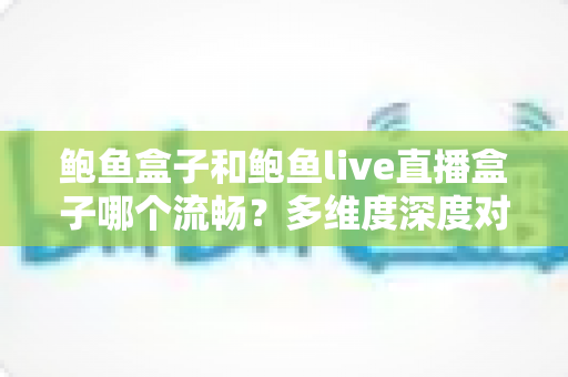 鲍鱼盒子和鲍鱼live直播盒子哪个流畅？多维度深度对比与实用优化指南