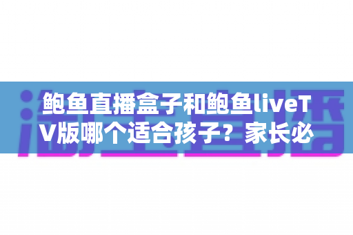 鲍鱼直播盒子和鲍鱼liveTV版哪个适合孩子？家长必读的选择对比与安全使用指南