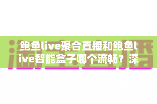 鲍鱼live聚合直播和鲍鱼live智能盒子哪个流畅？深度实测对比与选购全指南