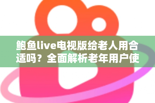 鲍鱼live电视版给老人用合适吗？全面解析老年用户使用体验、优缺点与实用建议