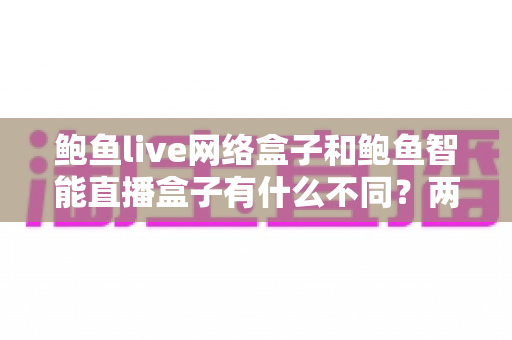 鲍鱼live网络盒子和鲍鱼智能直播盒子有什么不同?两款热门电视直播盒子全维度对比与选购指南 鲍鱼live网络盒子和鲍鱼智能直播盒子有什么不同?两款热门电视直播盒子全维度对比与选购指南