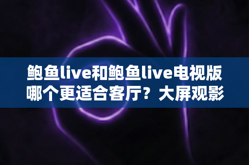 鲍鱼live和鲍鱼live电视版哪个更适合客厅？大屏观影选择的全面深度解析