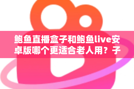 鲍鱼直播盒子和鲍鱼live安卓版哪个更适合老人用？子女必读的长辈观影设备选购与使用全攻略