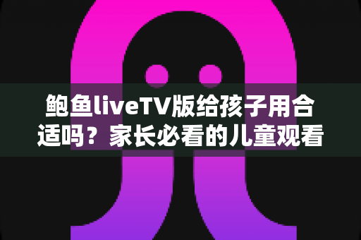 鲍鱼liveTV版给孩子用合适吗？家长必看的儿童观看安全与选择指南