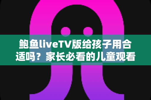 鲍鱼liveTV版给孩子用合适吗？家长必看的儿童观看安全与选择指南