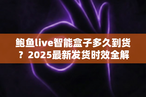 鲍鱼live智能盒子多久到货?2025最新发货时效全解析与收货指南 鲍鱼live智能盒子多久到货?2025最新发货时效全解析与收货指南