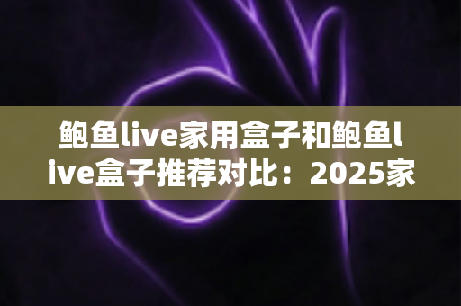 鲍鱼live家用盒子和鲍鱼live盒子推荐对比:2025家庭影音盒子选购全攻略,看完这篇不再纠结! 鲍鱼live家用盒子和鲍鱼live盒子推荐对比:2025家庭影音盒子选购全攻略,看完这篇不再纠结!