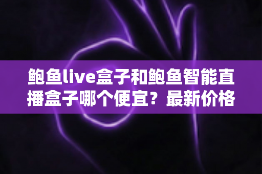 鲍鱼live盒子和鲍鱼智能直播盒子哪个便宜？最新价格对比与高性价比选购指南