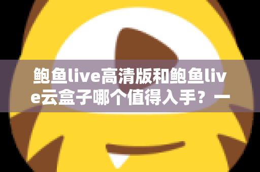 鲍鱼live高清版和鲍鱼live云盒子哪个值得入手？一站式深度对比帮你选对不踩坑