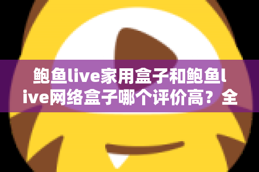 鲍鱼live家用盒子和鲍鱼live网络盒子哪个评价高？全方位深度对比评测，帮你选对不花冤枉钱