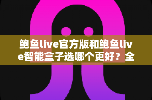 鲍鱼live官方版和鲍鱼live智能盒子选哪个更好？全面对比与实用选购指南