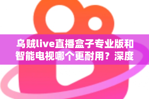 乌贼live直播盒子专业版和智能电视哪个更耐用?深度解析两大设备的寿命真相 乌贼live直播盒子专业版和智能电视哪个更耐用?深度解析两大设备的寿命真相