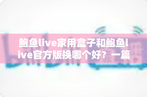 鲍鱼live家用盒子和鲍鱼live官方版换哪个好？一篇讲透大屏与移动端选择的深度指南