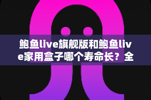 鲍鱼live旗舰版和鲍鱼live家用盒子哪个寿命长?全面解析两款设备的耐用性与选购指南 鲍鱼live旗舰版和鲍鱼live家用盒子哪个寿命长?全面解析两款设备的耐用性与选购指南