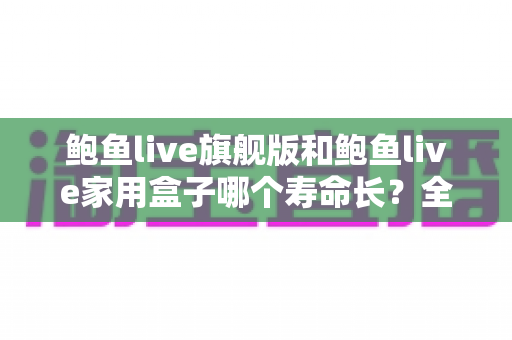 鲍鱼live旗舰版和鲍鱼live家用盒子哪个寿命长？全面解析两款设备的耐用性与选购指南