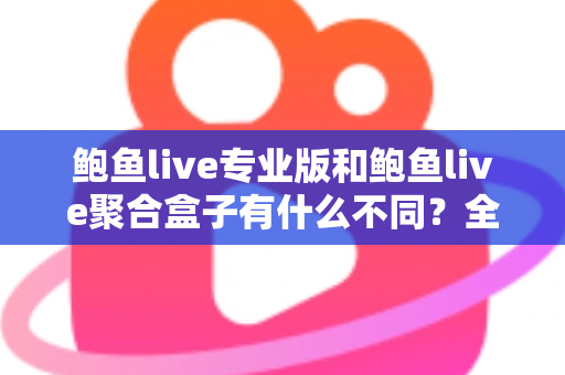 鲍鱼live专业版和鲍鱼live聚合盒子有什么不同？全方位对比解析，帮你一次选对最适合的版本
