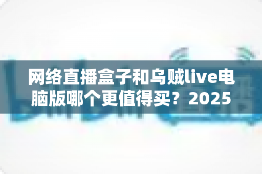 网络直播盒子和乌贼live电脑版哪个更值得买?2025年最全选购对比指南,帮你避坑省钱 网络直播盒子和乌贼live电脑版哪个更值得买?2025年最全选购对比指南,帮你避坑省钱