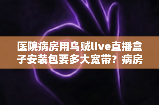 医院病房用乌贼live直播盒子安装包要多大宽带？病房直播网络配置与安装全攻略