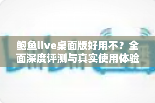 鲍鱼live桌面版好用不？全面深度评测与真实使用体验解析