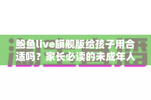 鲍鱼live旗舰版给孩子用合适吗？家长必读的未成年人上网安全指南