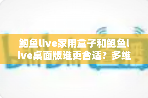 鲍鱼live家用盒子和鲍鱼live桌面版谁更合适?多维度深度对比,帮你锁定最适合自己的观影方案 鲍鱼live家用盒子和鲍鱼live桌面版谁更合适?多维度深度对比,帮你锁定最适合自己的观影方案
