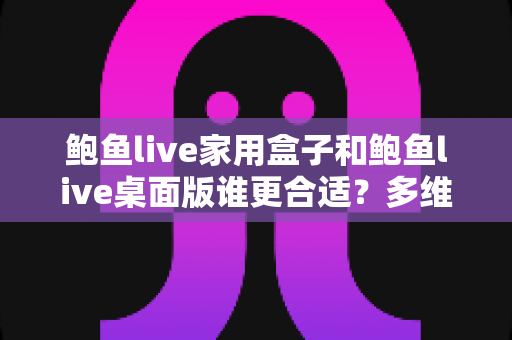 鲍鱼live家用盒子和鲍鱼live桌面版谁更合适？多维度深度对比，帮你锁定最适合自己的观影方案