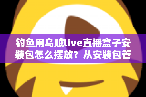 钓鱼用乌贼live直播盒子安装包怎么摆放?从安装包管理到设备布置的全流程实战指南 钓鱼用乌贼live直播盒子安装包怎么摆放?从安装包管理到设备布置的全流程实战指南