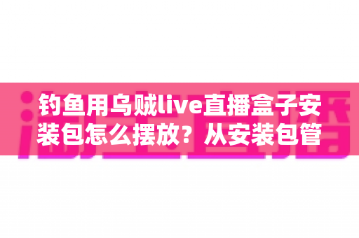 钓鱼用乌贼live直播盒子安装包怎么摆放？从安装包管理到设备布置的全流程实战指南