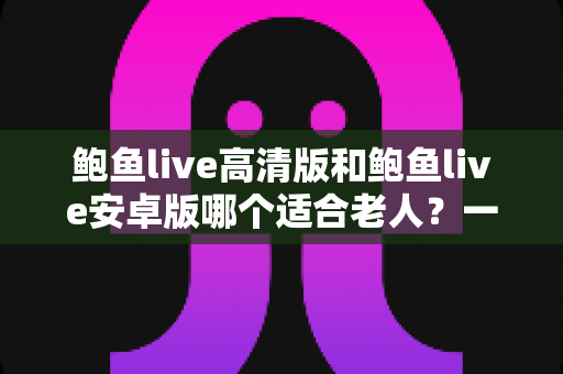 鲍鱼live高清版和鲍鱼live安卓版哪个适合老人？一篇讲透选择要点的实用指南