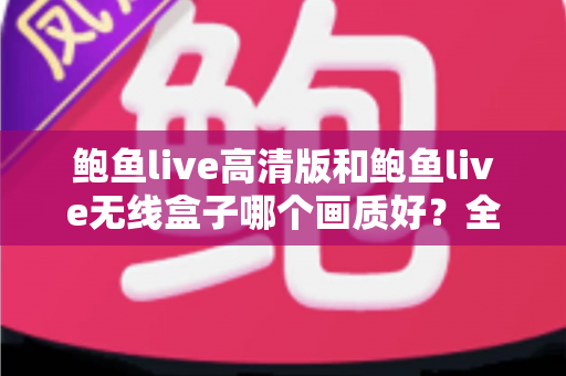 鲍鱼live高清版和鲍鱼live无线盒子哪个画质好？全方位画质对比分析与选购指南