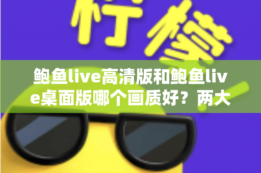 鲍鱼live高清版和鲍鱼live桌面版哪个画质好?两大版本画质全方位对比与选择指南 鲍鱼live高清版和鲍鱼live桌面版哪个画质好?两大版本画质全方位对比与选择指南