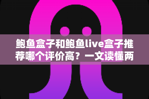 鲍鱼盒子和鲍鱼live盒子推荐哪个评价高？一文读懂两种鲍鱼产品的口碑差异与选购门道