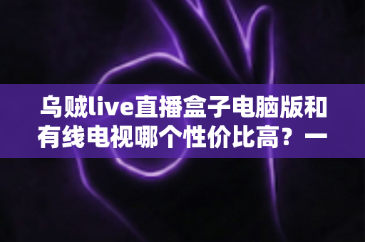 乌贼live直播盒子电脑版和有线电视哪个性价比高?一文读懂家庭观影最优方案 乌贼live直播盒子电脑版和有线电视哪个性价比高?一文读懂家庭观影最优方案