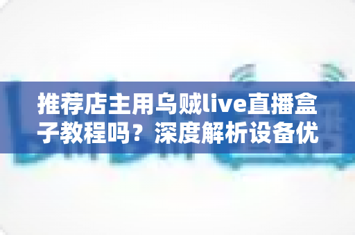 推荐店主用乌贼live直播盒子教程吗?深度解析设备优势、上手流程与适用人群 推荐店主用乌贼live直播盒子教程吗?深度解析设备优势、上手流程与适用人群