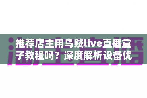 推荐店主用乌贼live直播盒子教程吗?深度解析设备优势、上手流程与适用人群 推荐店主用乌贼live直播盒子教程吗?深度解析设备优势、上手流程与适用人群