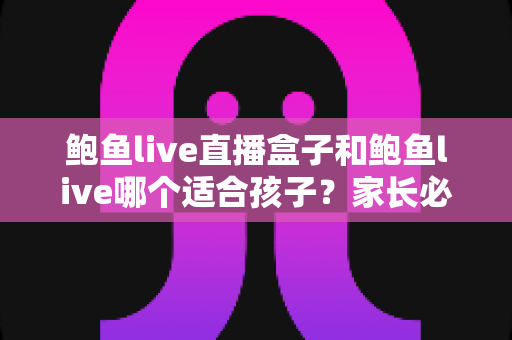 鲍鱼live直播盒子和鲍鱼live哪个适合孩子？家长必读的未成年人网络安全指南