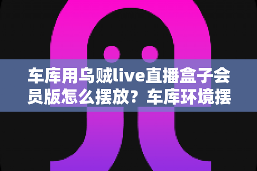 车库用乌贼live直播盒子会员版怎么摆放？车库环境摆放全攻略与实用技巧一文学会