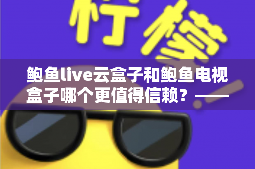 鲍鱼live云盒子和鲍鱼电视盒子哪个更值得信赖?——深度对比测评与选购避坑指南 鲍鱼live云盒子和鲍鱼电视盒子哪个更值得信赖?——深度对比测评与选购避坑指南