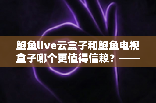 鲍鱼live云盒子和鲍鱼电视盒子哪个更值得信赖？——深度对比测评与选购避坑指南
