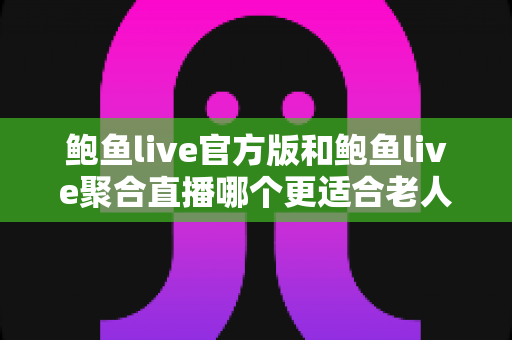 鲍鱼live官方版和鲍鱼live聚合直播哪个更适合老人用？两大版本深度对比与贴心选择指南