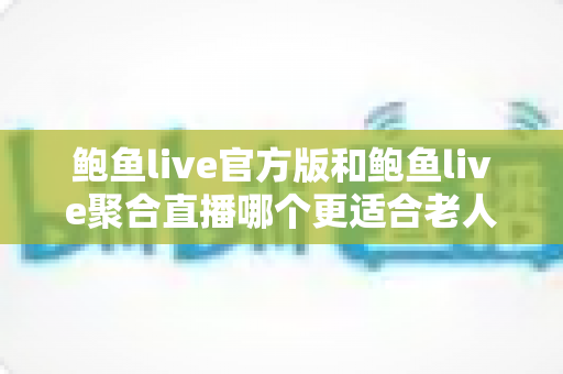 鲍鱼live官方版和鲍鱼live聚合直播哪个更适合老人用？两大版本深度对比与贴心选择指南