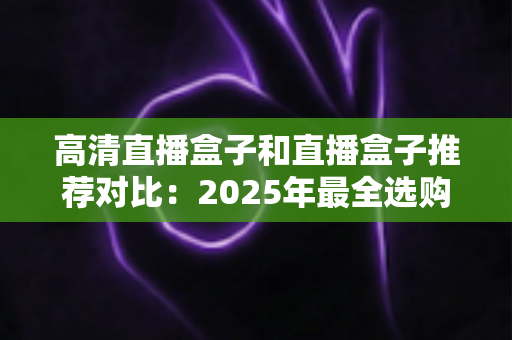 高清直播盒子和直播盒子推荐对比:2025年最全选购指南与热门机型深度评测 高清直播盒子和直播盒子推荐对比:2025年最全选购指南与热门机型深度评测
