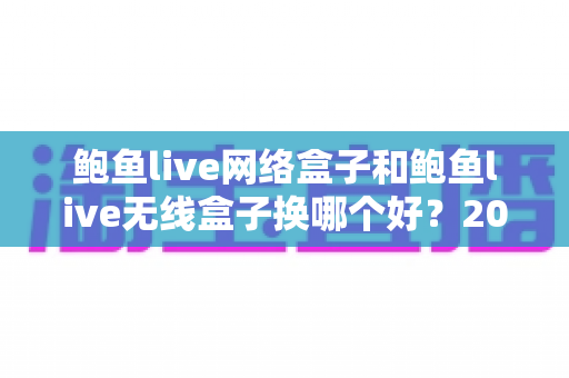 鲍鱼live网络盒子和鲍鱼live无线盒子换哪个好?2024年最全选购对比指南帮你一次搞懂 鲍鱼live网络盒子和鲍鱼live无线盒子换哪个好?2024年最全选购对比指南帮你一次搞懂